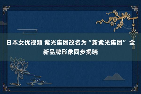 日本女优视频 紫光集团改名为“新紫光集团” 全新品牌形象同步揭晓