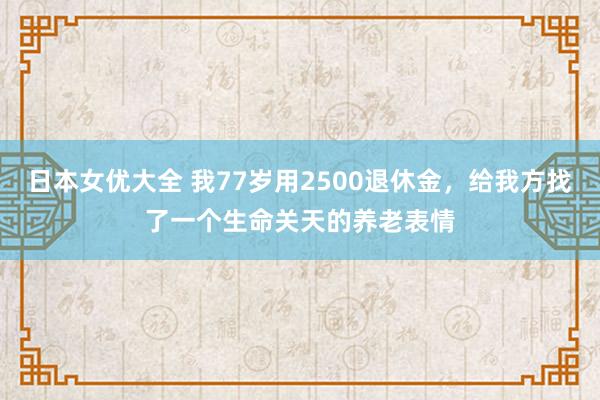 日本女优大全 我77岁用2500退休金，给我方找了一个生命关天的养老表情