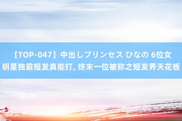 【TOP-047】中出しプリンセス ひなの 6位女明星独霸短发真能打， 终末一位被称之短发界天花板