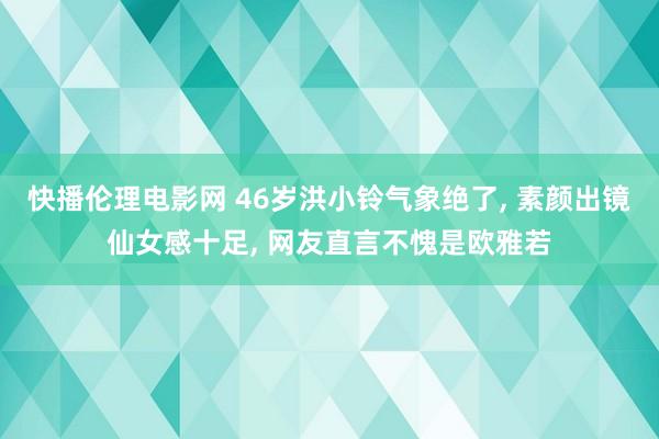 快播伦理电影网 46岁洪小铃气象绝了, 素颜出镜仙女感十足, 网友直言不愧是欧雅若