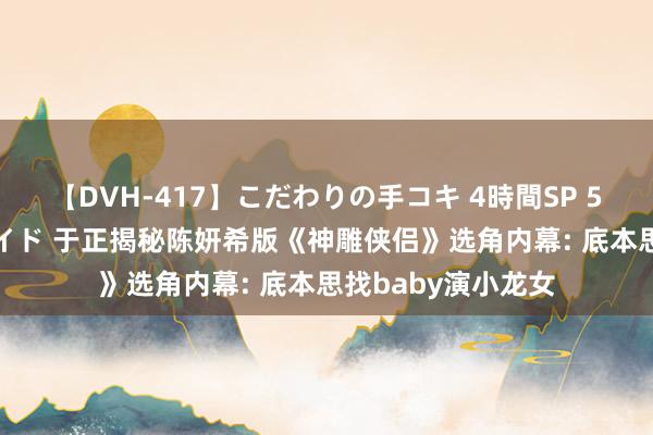 【DVH-417】こだわりの手コキ 4時間SP 5 30人のハンドメイド 于正揭秘陈妍希版《神雕侠侣》选角内幕: 底本思找baby演小龙女