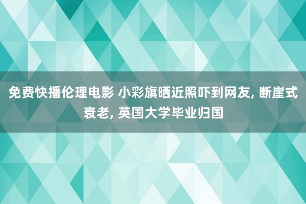 免费快播伦理电影 小彩旗晒近照吓到网友, 断崖式衰老, 英国大学毕业归国