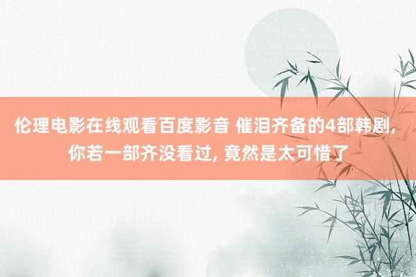 伦理电影在线观看百度影音 催泪齐备的4部韩剧, 你若一部齐没看过, 竟然是太可惜了