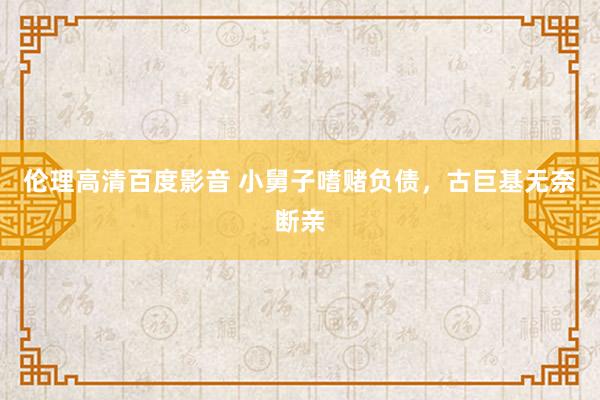 伦理高清百度影音 小舅子嗜赌负债，古巨基无奈断亲