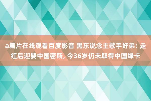 a篇片在线观看百度影音 黑东说念主歌手好弟: 走红后迎娶中国密斯, 今36岁仍未取得中国绿卡