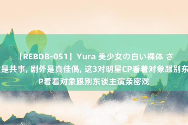 【REBDB-051】Yura 美少女の白い裸体 さくらゆら 剧里是共事, 剧外是真佳偶, 这3对明星CP看着对象跟别东谈主演亲密戏