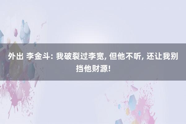 外出 李金斗: 我破裂过李宽, 但他不听, 还让我别挡他财源!