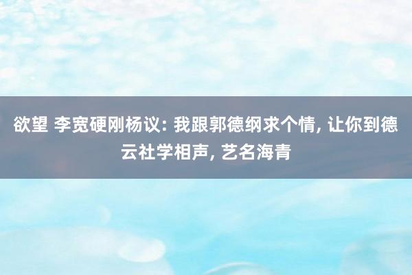 欲望 李宽硬刚杨议: 我跟郭德纲求个情, 让你到德云社学相声, 艺名海青