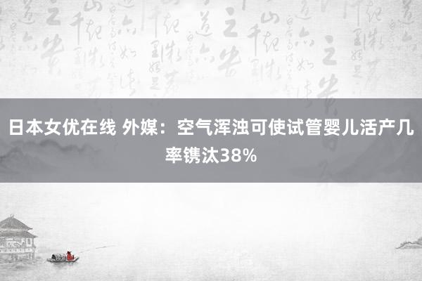 日本女优在线 外媒：空气浑浊可使试管婴儿活产几率镌汰38%