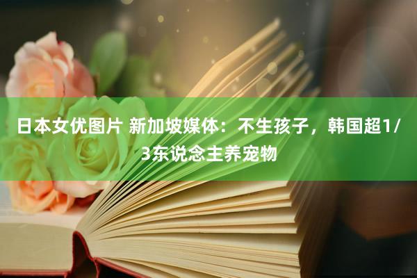 日本女优图片 新加坡媒体：不生孩子，韩国超1/3东说念主养宠物