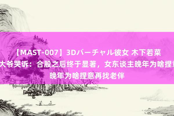 【MAST-007】3Dバーチャル彼女 木下若菜 58岁施工大爷哭诉：合股之后终于显著，女东谈主晚年为啥捏意再找老伴