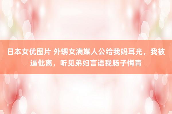 日本女优图片 外甥女满媒人公给我妈耳光，我被逼仳离，听见弟妇言语我肠子悔青