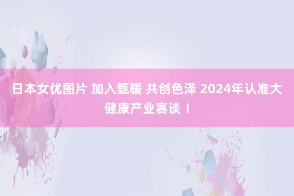 日本女优图片 加入甄暖 共创色泽 2024年认准大健康产业赛谈 ！