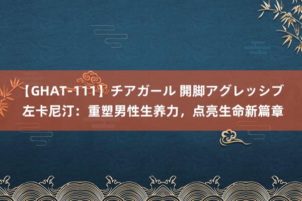 【GHAT-111】チアガール 開脚アグレッシブ 左卡尼汀：重塑男性生养力，点亮生命新篇章