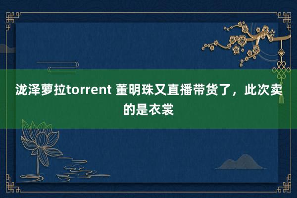 泷泽萝拉torrent 董明珠又直播带货了，此次卖的是衣裳