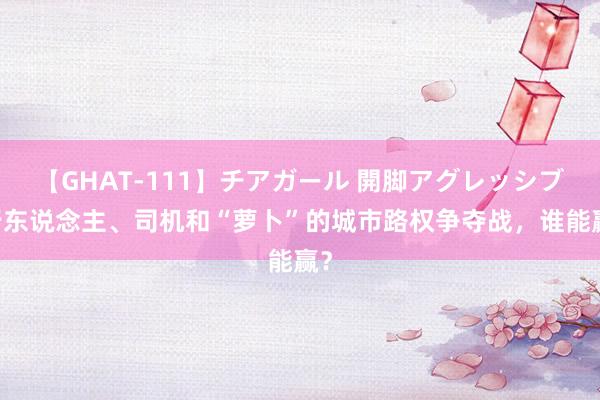 【GHAT-111】チアガール 開脚アグレッシブ 行东说念主、司机和“萝卜”的城市路权争夺战，谁能赢？