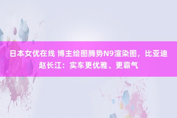 日本女优在线 博主绘图腾势N9渲染图，比亚迪赵长江：实车更优雅、更霸气