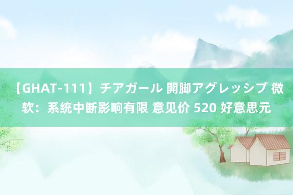 【GHAT-111】チアガール 開脚アグレッシブ 微软：系统中断影响有限 意见价 520 好意思元