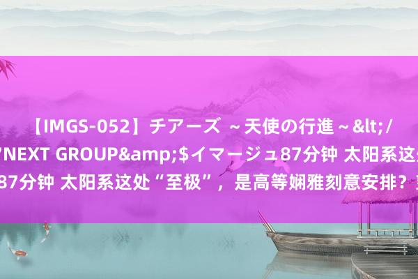 【IMGS-052】チアーズ ～天使の行進～</a>2015-09-17NEXT GROUP&$イマージュ87分钟 太阳系这处“至极”，是高等娴雅刻意安排？望望科学家的解释