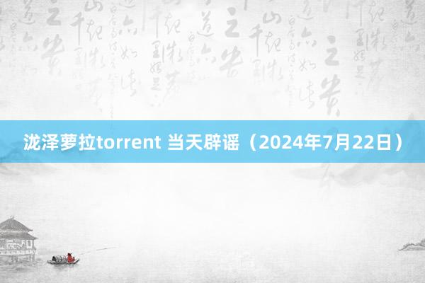 泷泽萝拉torrent 当天辟谣（2024年7月22日）