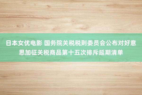 日本女优电影 国务院关税税则委员会公布对好意思加征关税商品第十五次排斥延期清单