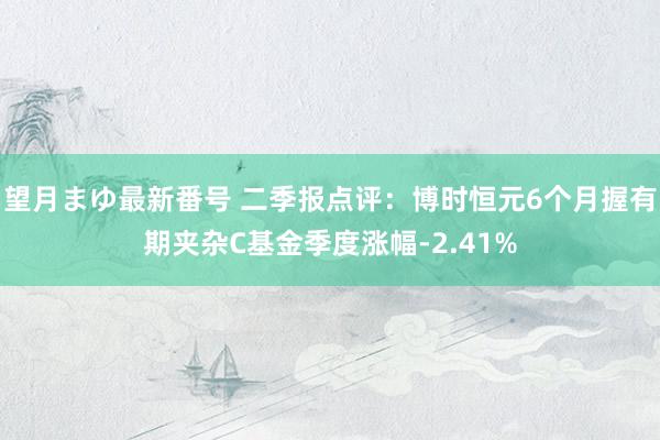 望月まゆ最新番号 二季报点评：博时恒元6个月握有期夹杂C基金季度涨幅-2.41%