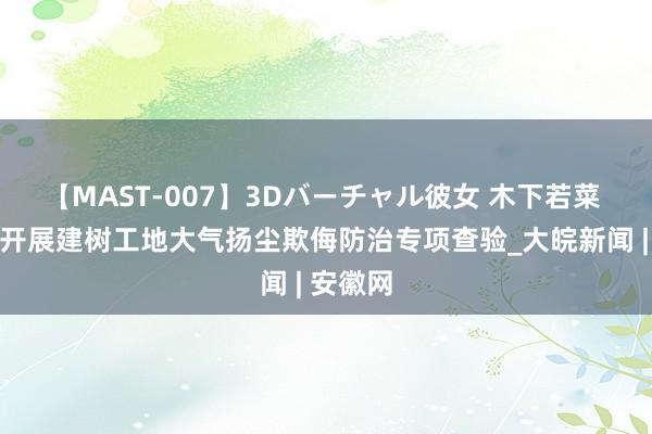 【MAST-007】3Dバーチャル彼女 木下若菜 肥西县开展建树工地大气扬尘欺侮防治专项查验_大皖新闻 | 安徽网