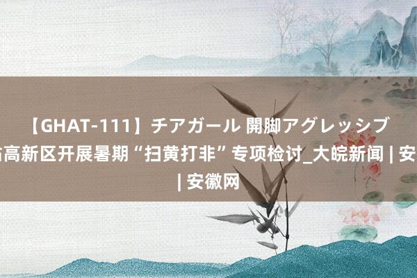 【GHAT-111】チアガール 開脚アグレッシブ 新站高新区开展暑期“扫黄打非”专项检讨_大皖新闻 | 安徽网