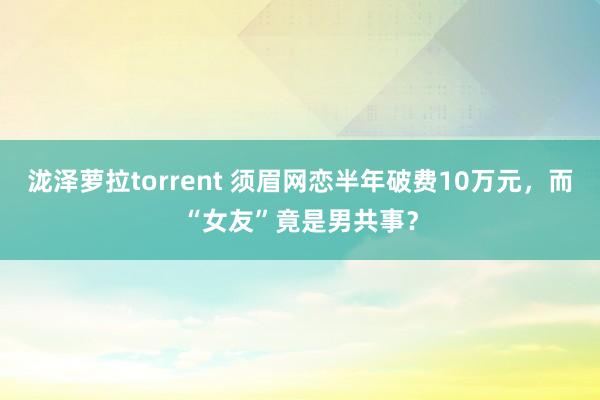 泷泽萝拉torrent 须眉网恋半年破费10万元，<a href=