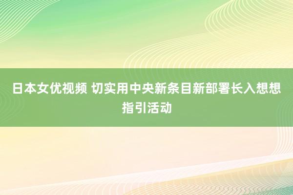 日本女优视频 切实用中央新条目新部署长入想想指引活动