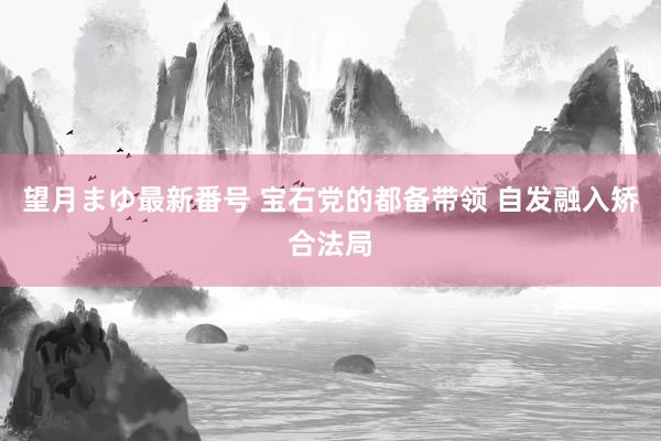 望月まゆ最新番号 宝石党的都备带领 自发融入矫合法局