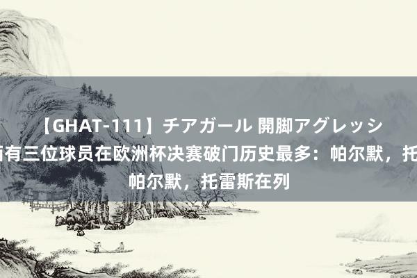 【GHAT-111】チアガール 開脚アグレッシブ 切尔西有三位球员在欧洲杯决赛破门历史最多：帕尔默，托雷斯在列