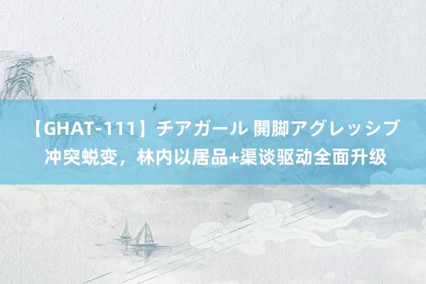 【GHAT-111】チアガール 開脚アグレッシブ 冲突蜕变，林内以居品+渠谈驱动全面升级