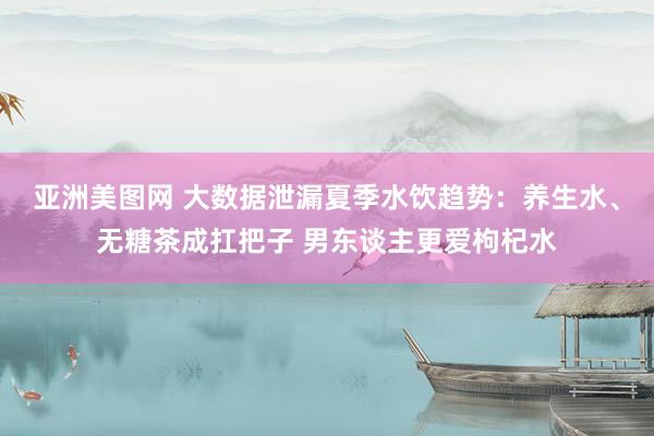 亚洲美图网 大数据泄漏夏季水饮趋势：养生水、无糖茶成扛把子 男东谈主更爱枸杞水