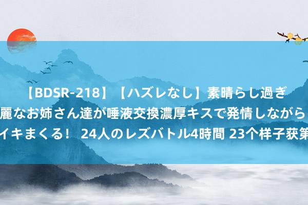 【BDSR-218】【ハズレなし】素晴らし過ぎる美女レズ。 ガチで綺麗なお姉さん達が唾液交換濃厚キスで発情しながらイキまくる！ 24人のレズバトル4時間 23个样子获第十三届宋庆龄儿科医学奖