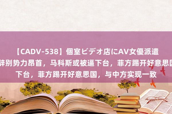 【CADV-538】個室ビデオ店にAV女優派遣します。8時間DX 辞别势力昂首，马科斯或被逼下台，菲方踢开好意思国，与中方实现一致