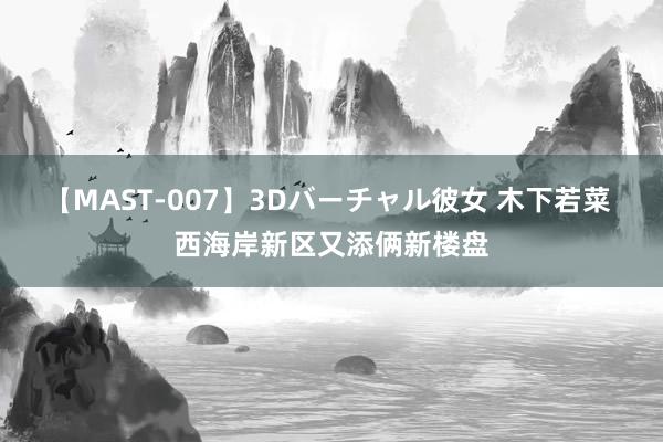 【MAST-007】3Dバーチャル彼女 木下若菜 西海岸新区又添俩新楼盘