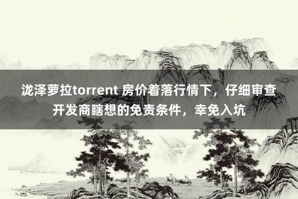 泷泽萝拉torrent 房价着落行情下，仔细审查开发商瞎想的免责条件，幸免入坑