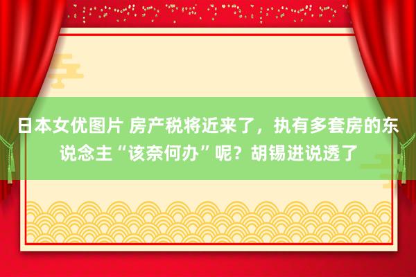 日本女优图片 房产税将近来了，执有多套房的东说念主“该奈何办”呢？胡锡进说透了