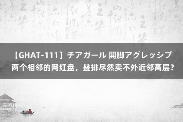 【GHAT-111】チアガール 開脚アグレッシブ 两个相邻的网红盘，叠排尽然卖不外近邻高层？