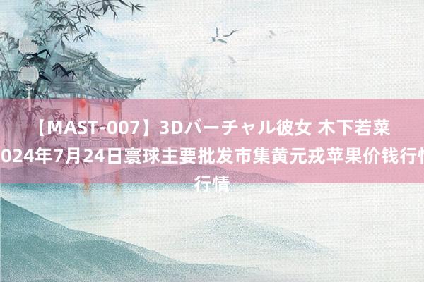 【MAST-007】3Dバーチャル彼女 木下若菜 2024年7月24日寰球主要批发市集黄元戎苹果价钱行情