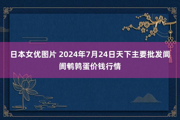 日本女优图片 2024年7月24日天下主要批发阛阓鹌鹑蛋价钱行情