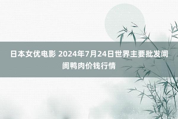 日本女优电影 2024年7月24日世界主要批发阛阓鸭肉价钱行情