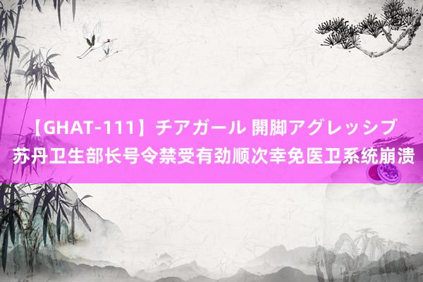 【GHAT-111】チアガール 開脚アグレッシブ 苏丹卫生部长号令禁受有劲顺次幸免医卫系统崩溃