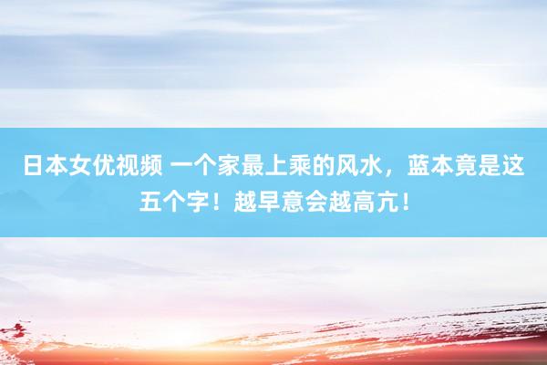 日本女优视频 一个家最上乘的风水，蓝本竟是这五个字！越早意会越高亢！