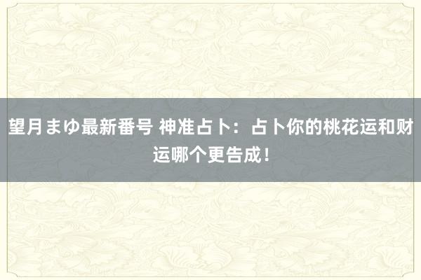 望月まゆ最新番号 神准占卜：占卜你的桃花运和财运哪个更告成！