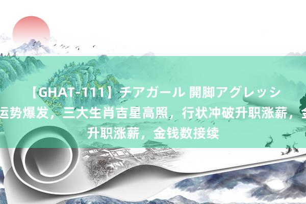 【GHAT-111】チアガール 開脚アグレッシブ 下半年运势爆发，三大生肖吉星高照，行状冲破升职涨薪，金钱数接续