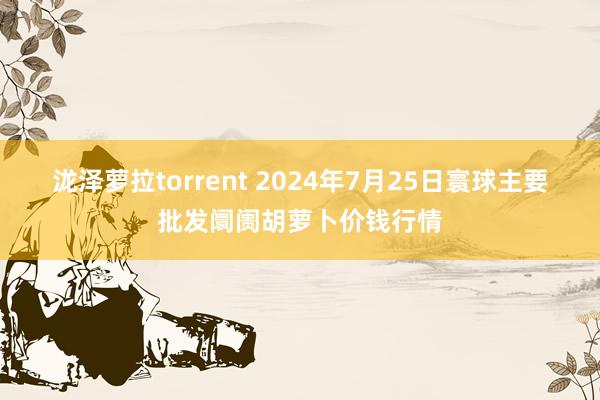 泷泽萝拉torrent 2024年7月25日寰球主要批发阛阓胡萝卜价钱行情