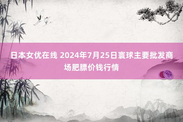 日本女优在线 2024年7月25日寰球主要批发商场肥膘价钱行情