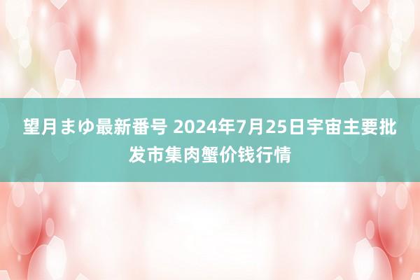 望月まゆ最新番号 2024年7月25日宇宙主要批发市集肉蟹价钱行情